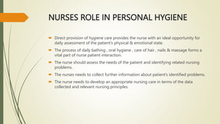 NURSES ROLE IN PERSONAL HYGIENE
 Direct provision of hygiene care provides the nurse with an ideal opportunity for
daily assessment of the patient’s physical & emotional state.
 The process of daily bathing , oral hygiene , care of hair , nails & massage forms a
vital part of nurse patient interaction.
 The nurse should assess the needs of the patient and identifying related nursing
problems.
 The nurses needs to collect further information about patient’s identified problems.
 The nurse needs to develop an appropriate nursing care in terms of the data
collected and relevant nursing principles.
 