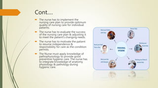 Cont.…
 The nurse has to implement the
nursing care plan to provide optimum
quality of nursing care for individual
patients.
 The nurse has to evaluate the success
of the nursing care plan & adjusting it
to meet the patient’s changing needs.
 The nurse has to motivate the patient
to resume independence &
responsibility for care as the condition
permits.
 The Nurse must apply knowledge of
pathophysiology to provide good
preventive hygienic care. The nurse has
to integrate knowledge of anatomy,
physiology & pathology during
hygienic care.
 