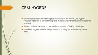 ORAL HYGIENE
 Oral Hygiene means maintaining the cleanliness of the mouth. Oral hygiene
includes measures to prevent the spread of disease from the mouth & increase the
comfort.
 Certain patients are prone to oral problems because of lack of knowledge.
 Good oral hygiene includes daily stimulation of the gums and brushing of the
teeth.
 