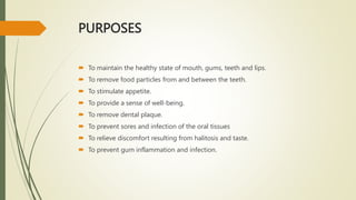 PURPOSES
 To maintain the healthy state of mouth, gums, teeth and lips.
 To remove food particles from and between the teeth.
 To stimulate appetite.
 To provide a sense of well-being.
 To remove dental plaque.
 To prevent sores and infection of the oral tissues
 To relieve discomfort resulting from halitosis and taste.
 To prevent gum inflammation and infection.
 