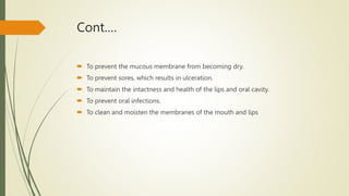Cont.…
 To prevent the mucous membrane from becoming dry.
 To prevent sores, which results in ulceration.
 To maintain the intactness and health of the lips and oral cavity.
 To prevent oral infections.
 To clean and moisten the membranes of the mouth and lips
 