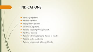 INDICATIONS
 Seriously ill patient.
 Patients with fever.
 Postoperative patients.
 Unconscious patients.
 Patients breathing through mouth.
 Paralyzed patients.
 Patients with infections and disease of mouth.
 Patients under anesthesia.
 Patients who are not taking oral feeds.
 