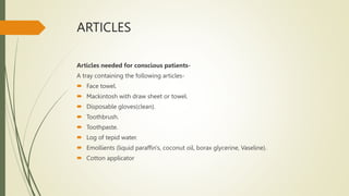 ARTICLES
Articles needed for conscious patients-
A tray containing the following articles-
 Face towel.
 Mackintosh with draw sheet or towel.
 Disposable gloves(clean).
 Toothbrush.
 Toothpaste.
 Log of tepid water.
 Emollients (liquid paraffin's, coconut oil, borax glycerine, Vaseline).
 Cotton applicator
 
