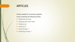 ARTICLES
Articles needed for unconscious patients-
A tray containing the following articles-
 Mackintosh & towel
 Small jug with warm water
 Feeding cup
 Small cup-2
 Artery forceps-1
 Dissecting Forceps-1
 