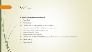 Cont.…
A Small container containing of-
 Paper Bag
 Kidney tray
 Choose one of the solution of mouth wash
1. Potassium Permanganate (KMnO4) -1: 5000 (I crystal to a glass of water)
2. Sodium Chloride (NaCl) -1 teaspoon to a pint of water
3. Potassium Chloride (KCl) -4 to 6%
4. Hydrogen Peroxide ( H2O2)- 1:8 solution
 Choose one of the emollients (liquid paraffin's, coconut oil, borax glycerine, Vaseline).
 Gauze piece
 Face towel-1
 