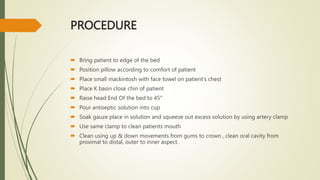 PROCEDURE
 Bring patient to edge of the bed
 Position pillow according to comfort of patient
 Place small mackintosh with face towel on patient’s chest
 Place K basin close chin of patient
 Raise head End Of the bed to 45°
 Pour antiseptic solution into cup
 Soak gauze place in solution and squeeze out excess solution by using artery clamp
 Use same clamp to clean patients mouth
 Clean using up & down movements from gums to crown , clean oral cavity from
proximal to distal, outer to inner aspect.
 