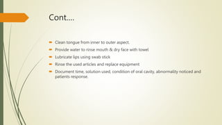Cont.…
 Clean tongue from inner to outer aspect.
 Provide water to rinse mouth & dry face with towel
 Lubricate lips using swab stick
 Rinse the used articles and replace equipment
 Document time, solution used, condition of oral cavity, abnormality noticed and
patients response.
 