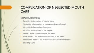 COMPLICATION OF NEGLECTED MOUTH
CARE
LOCAL COMPLICATIONS
• Par-otitis: Inflammation of parotid gland
• Stomatitis: Inflammation of mucus membrane of mouth
• Gingivitis: Inflammation of the gums
• Glossitis : Inflammation of the tongue
• Dental Carries : forms cavity on the teeth
• Root abscess : pus formation in the root of the teeth
• Periodontal disease : pus formation in the socket of the teeth
• Bleeding Gums
 