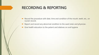 RECORDING & REPORTING
 Record the procedure with date, time and condition of the mouth, teeth, etc., on
nurse's record.
 Report and record any abnormal condition to the ward sister and physician.
 Give health education to the patient and relatives on oral hygiene
 