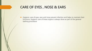 CARE OF EYES , NOSE & EARS
 Hygienic care of eyes, ears and nose prevent infection and helps to maintain their
functions. Hygienic care of these organs is always done as part of the general
bathing procedure
 