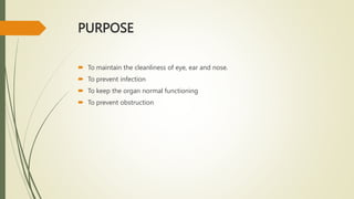 PURPOSE
 To maintain the cleanliness of eye, ear and nose.
 To prevent infection
 To keep the organ normal functioning
 To prevent obstruction
 