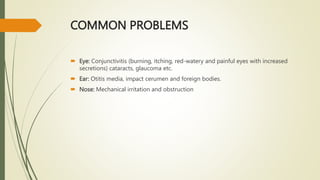 COMMON PROBLEMS
 Eye: Conjunctivitis (burning, itching, red-watery and painful eyes with increased
secretions) cataracts, glaucoma etc.
 Ear: Otitis media, impact cerumen and foreign bodies.
 Nose: Mechanical irritation and obstruction
 
