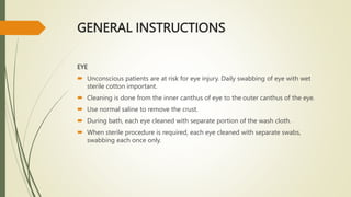 GENERAL INSTRUCTIONS
EYE
 Unconscious patients are at risk for eye injury. Daily swabbing of eye with wet
sterile cotton important.
 Cleaning is done from the inner canthus of eye to the outer canthus of the eye.
 Use normal saline to remove the crust.
 During bath, each eye cleaned with separate portion of the wash cloth.
 When sterile procedure is required, each eye cleaned with separate swabs,
swabbing each once only.
 
