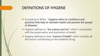 DEFINITIONS OF HYGIENE
 According to WHO, “ Hygiene refers to conditions and
practices that help to maintain health and prevent the spread
of diseases.”
 Hygiene defined as “the science and art”, which is associated
with the preservation and promotion of health.
 Hygiene defined as that “science of health” which includes all
the factors contributing to the healthful living.
 