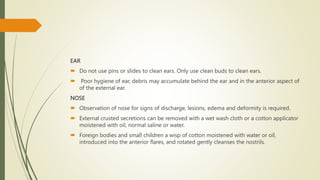 EAR
 Do not use pins or slides to clean ears. Only use clean buds to clean ears.
 Poor hygiene of ear, debris may accumulate behind the ear and in the anterior aspect of
of the external ear.
NOSE
 Observation of nose for signs of discharge, lesions, edema and deformity is required.
 External crusted secretions can be removed with a wet wash cloth or a cotton applicator
moistened with oil, normal saline or water.
 Foreign bodies and small children a wisp of cotton moistened with water or oil,
introduced into the anterior flares, and rotated gently cleanses the nostrils.
 