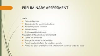 PRELIMINARY ASSESSMENT
Check
 Patients diagnosis.
 Doctors order for specific instructions.
 Assess the general condition.
 Self-care ability.
 Articles available in the unit.
Preparation of the patient and environment
 Explain the procedure.
 Arrange the articles at the bedsides.
 Place the patient in flat if the condition permits.
 Protect the pillow and the bed with a Mackintosh and towel under the head.
 