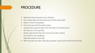 PROCEDURE
 Wash the hand to prevent cross infection.
 Pour sterile saline into the bowl and wet the cotton balls.
 Stand in front of the patient.
 Clean the eyes with the sterile swabs:
• Squeeze the excessive water from the swab in the saline bowl.
• No pressure on the eye ball.
• Gently wipe the lids from the inner to the outer canthus.
• One swab for one swabbing.
• Separate swabs for each eye.
 When the eyes are clean, stop the procedure, wipe the face with the face towel.
 