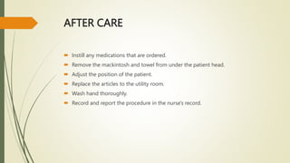 AFTER CARE
 Instill any medications that are ordered.
 Remove the mackintosh and towel from under the patient head.
 Adjust the position of the patient.
 Replace the articles to the utility room.
 Wash hand thoroughly.
 Record and report the procedure in the nurse's record.
 