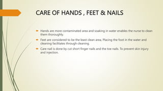 CARE OF HANDS , FEET & NAILS
 Hands are more contaminated area and soaking in water enables the nurse to clean
them thoroughly.
 Feet are considered to be the least clean area, Placing the foot in the water and
cleaning facilitates through cleaning.
 Care nail is done by cut short finger nails and the toe nails. To prevent skin injury
and injection.
 