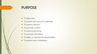 PURPOSE
 To keep clean.
 To prevent skin injury (% scratching).
 To prevent infection.
 To promote comfort.
 To improve grooming.
 To promote self esteem.
 To detect or examine the abnormalities.
 To prevent worm infestations.
 