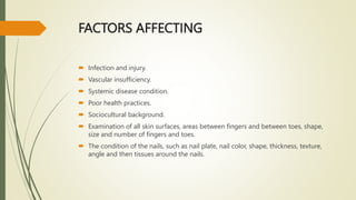 FACTORS AFFECTING
 Infection and injury.
 Vascular insufficiency.
 Systemic disease condition.
 Poor health practices.
 Sociocultural background.
 Examination of all skin surfaces, areas between fingers and between toes, shape,
size and number of fingers and toes.
 The condition of the nails, such as nail plate, nail color, shape, thickness, texture,
angle and then tissues around the nails.
 
