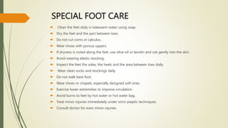 SPECIAL FOOT CARE
 Clean the feet daily in lukewarm water using soap.
 Dry the feet and the part between toes.
 Do not cut corns or calculus. .
 Wear shoes with porous uppers.
 If dryness is noted along the feet, use olive oil or lanolin and rub gently into the skin.
 Avoid wearing elastic stocking.
 Inspect the feet the soles, the heels and the area between toes daily.
 Wear clean socks and stockings daily.
 Do not walk bare foot.
 Wear shoes or chapels, especially designed soft ones.
 Exercise lower extremities to improve circulation.
 Avoid burns to feet by hot water or hot water bag.
 Treat minor injuries immediately under strict aseptic techniques.
 Consult doctor for even minor injuries.
 
