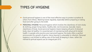 TYPES OF HYGIENE
 Good personal hygiene is one of the most effective ways to protect ourselves &
others from illness. Washing hands regularly, especially before preparing or eating
food and after going to the toilet.
 PERSONAL HYGIENE: Personal hygiene which involves the cleanliness of one’s body
& clothing, proper living habits, healthy diet, rest & exercise, basically means
cleanliness of body. Good personal hygiene means keeping all parts of physical
body clean & healthy. It is essential part of maintaining both physical & mental
health. In people who practice poor personal hygiene, the body offers a perfect
environment for growth of germs, hence leaving it vulnerable to infection. Personal
hygiene is not limited to taking care of the body & keeping it clean, rather the
mental & spiritual aspects are an integral part of it.
 