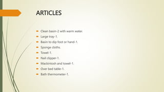 ARTICLES
 Clean basin-2 with warm water.
 Large tray-1.
 Basin to dip foot or hand-1.
 Sponge cloths.
 Towel-1.
 Nail clipper-1.
 Mackintosh and towel-1.
 Over bed table-1.
 Bath thermometer-1.
 