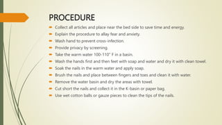 PROCEDURE
 Collect all articles and place near the bed side to save time and energy.
 Explain the procedure to allay fear and anxiety.
 Wash hand to prevent cross-infection.
 Provide privacy by screening.
 Take the warm water 100-110" F in a basin.
 Wash the hands first and then feet with soap and water and dry it with clean towel.
 Soak the nails in the warm water and apply soap.
 Brush the nails and place between fingers and toes and clean it with water.
 Remove the water basin and dry the areas with towel.
 Cut short the nails and collect it in the K-basin or paper bag.
 Use wet cotton balls or gauze pieces to clean the tips of the nails.
 