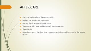 AFTER CARE
 Place the patients hand, feet comfortably.
 Replace the articles and equipment.
 Discard the dirty water in sluice room.
 Wash the articles used and keep ready for the next use.
 Wash hands.
 Record and report the date, time, procedure and abnormalities noted in the nurse's
record.
 
