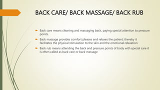 BACK CARE/ BACK MASSAGE/ BACK RUB
 Back care means cleaning and massaging back, paying special attention to pressure
points.
 Back massage provides comfort pleases and relaxes the patient; thereby it
facilitates the physical stimulation to the skin and the emotional relaxation.
 Back rub means attending the back and pressure points of body with special care it
is often called as back care or back massage
 