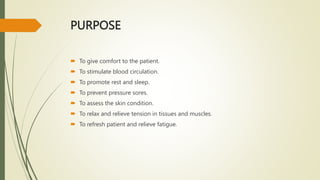 PURPOSE
 To give comfort to the patient.
 To stimulate blood circulation.
 To promote rest and sleep.
 To prevent pressure sores.
 To assess the skin condition.
 To relax and relieve tension in tissues and muscles.
 To refresh patient and relieve fatigue.
 