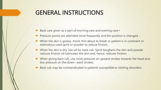 GENERAL INSTRUCTIONS
 Back care given as a part of morning care and evening care.•
 Pressure points are attended more frequently and the position is changed. .
 When the skin is greasy, moist, thin about to break or patient is in continent or
edematous used spirit or powder to reduce friction. .
 When the skin is dry, use oil for back rub. Spirit toughens the skin and powder
reduces friction oil lubricates the skin and, hence, reduces friction. .
 When giving back rub, use more pressure on upward strokes towards the head and
less pressure on the down- ward strokes.
 Back rub may be contraindicated in patients susceptible.to clotting disorders.
 