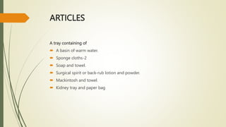 ARTICLES
A tray containing of
 A basin of warm water.
 Sponge cloths-2
 Soap and towel.
 Surgical spirit or back-rub lotion and powder.
 Mackintosh and towel.
 Kidney tray and paper bag
 