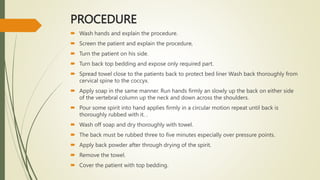 PROCEDURE
 Wash hands and explain the procedure.
 Screen the patient and explain the procedure,
 Turn the patient on his side.
 Turn back top bedding and expose only required part.
 Spread towel close to the patients back to protect bed liner Wash back thoroughly from
cervical spine to the coccyx.
 Apply soap in the same manner. Run hands firmly an slowly up the back on either side
of the vertebral column up the neck and down across the shoulders.
 Pour some spirit into hand applies firmly in a circular motion repeat until back is
thoroughly rubbed with it. .
 Wash off soap and dry thoroughly with towel.
 The back must be rubbed three to five minutes especially over pressure points.
 Apply back powder after through drying of the spirit.
 Remove the towel.
 Cover the patient with top bedding.
 