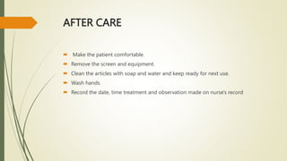 AFTER CARE
 Make the patient comfortable.
 Remove the screen and equipment.
 Clean the articles with soap and water and keep ready for next use.
 Wash hands.
 Record the date, time treatment and observation made on nurse's record
 
