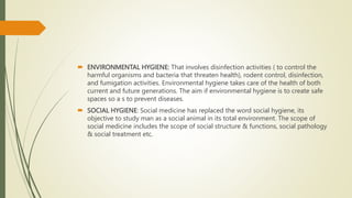  ENVIRONMENTAL HYGIENE: That involves disinfection activities ( to control the
harmful organisms and bacteria that threaten health), rodent control, disinfection,
and fumigation activities. Environmental hygiene takes care of the health of both
current and future generations. The aim if environmental hygiene is to create safe
spaces so a s to prevent diseases.
 SOCIAL HYGIENE: Social medicine has replaced the word social hygiene, its
objective to study man as a social animal in its total environment. The scope of
social medicine includes the scope of social structure & functions, social pathology
& social treatment etc.
 