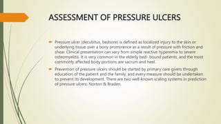 ASSESSMENT OF PRESSURE ULCERS
 Pressure ulcer (decubitus, bedsore) is defined as localized injury to the skin or
underlying tissue over a bony prominence as a result of pressure with friction and
shear. Clinical presentation can vary from simple reactive hyperemia to severe
osteomyelitis. It is very common in the elderly bed- bound patients, and the most
commonly affected body portions are sacrum and heel.
 Prevention of pressure ulcers should be started by primary care givers through
education of the patient and the family, and every measure should be undertaken
to prevent its development. There are two well-known scaling systems in prediction
of pressure ulcers: Norton & Braden.
 