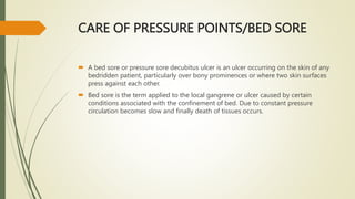 CARE OF PRESSURE POINTS/BED SORE
 A bed sore or pressure sore decubitus ulcer is an ulcer occurring on the skin of any
bedridden patient, particularly over bony prominences or where two skin surfaces
press against each other.
 Bed sore is the term applied to the local gangrene or ulcer caused by certain
conditions associated with the confinement of bed. Due to constant pressure
circulation becomes slow and finally death of tissues occurs.
 