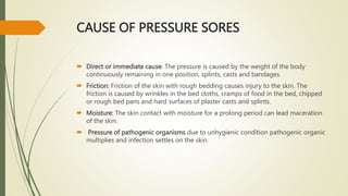 CAUSE OF PRESSURE SORES
 Direct or immediate cause: The pressure is caused by the weight of the body
continuously remaining in one position, splints, casts and bandages.
 Friction: Friction of the skin with rough bedding causes injury to the skin. The
friction is caused by wrinkles in the bed cloths, cramps of food in the bed, chipped
or rough bed pans and hard surfaces of plaster casts and splints.
 Moisture: The skin contact with moisture for a prolong period can lead maceration
of the skin.
 Pressure of pathogenic organisms due to unhygienic condition pathogenic organic
multiplies and infection settles on the skin.
 