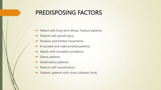 PREDISPOSING FACTORS
 Patient with long-term illness, fracture patients.
 Patients with spinal injury.
 Paralysis and limited movements.
 Emaciated and malnourished patients.
 Elderly with circulatory problems.
 Obese patients.
 Oedematous patients.
 Patients with incontinence.
 Diabetic patients with ulcers (diabetic foot).
 