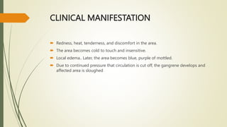 CLINICAL MANIFESTATION
 Redness, heat, tenderness, and discomfort in the area.
 The area becomes cold to touch and insensitive.
 Local edema.. Later, the area becomes blue, purple of mottled.
 Due to continued pressure that circulation is cut off, the gangrene develops and
affected area is sloughed
 