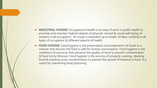  INDUSTRIAL HYGIENE: Occupational Health is an area of work in public health to
promote and maintain highest degree of physical, mental & social well-being of
workers in all occupation. Its scope is extended up to health of labor working in all
types of occupation & different aspects of health.
 FOOD HYGIENE: Food hygiene is the preservation and preparation of foods in a
manner that ensures the food is safe for human consumption. Food hygiene is the
conditions & practices that preserve the quality of food to prevent contamination
& food borne illnesses. Food hygiene is the process of properly cooking, cleaning
food & avoiding cross-contamination to prevent the spread of bacteria in food. It is
useful for preventing food poisoning.
 