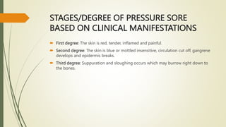 STAGES/DEGREE OF PRESSURE SORE
BASED ON CLINICAL MANIFESTATIONS
 First degree: The skin is red, tender, inflamed and painful.
 Second degree: The skin is blue or mottled insensitive, circulation cut off, gangrene
develops and epidermis breaks.
 Third degree: Suppuration and sloughing occurs which may burrow right down to
the bones.
 