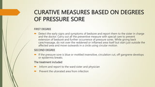 CURATIVE MEASURES BASED ON DEGREES
OF PRESSURE SORE
FIRST DEGREE
 Detect the early signs and symptoms of bedsore and report them to the sister in charge
and the doctor. Carry out all the preventive measure with special care to prevent
extension of bedsore and further occurrence of pressure sores. While giving back
care/massage, do not over the reddened or inflamed area itself but start just outside the
affected area and move outwards in a circle using circular motion.
SECOND DEGREE
 If the pressure sore is blue or mottled insensitive, circulation cut, off gangrene develops
or epidermis breaks.
The treatment included
 Inform and report to the ward sister and physician
 Prevent the ulcerated area from infection
 