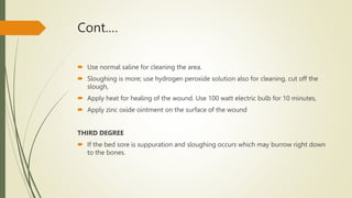 Cont.…
 Use normal saline for cleaning the area.
 Sloughing is more; use hydrogen peroxide solution also for cleaning, cut off the
slough,
 Apply heat for healing of the wound. Use 100 watt electric bulb for 10 minutes,
 Apply zinc oxide ointment on the surface of the wound
THIRD DEGREE
 If the bed sore is suppuration and sloughing occurs which may burrow right down
to the bones.
 