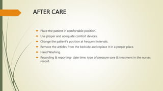 AFTER CARE
 Place the patient in comfortable position.
 Use proper and adequate comfort devices.
 Change the patient's position at frequent intervals.
 Remove the articles from the bedside and replace it in a proper place.
 Hand Washing.
 Recording & reporting- date time, type of pressure sore & treatment in the nurses
record.
 
