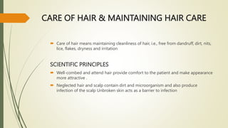 CARE OF HAIR & MAINTAINING HAIR CARE
 Care of hair means maintaining cleanliness of hair, i.e., free from dandruff, dirt, nits,
lice, flakes, dryness and irritation
SCIENTIFIC PRINCIPLES
 Well-combed and attend hair provide comfort to the patient and make appearance
more attractive .
 Neglected hair and scalp contain dirt and microorganism and also produce
infection of the scalp Unbroken skin acts as a barrier to infection
 