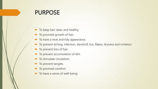 PURPOSE
 To keep hair clean and healthy.
 To promote growth of hair.
 To have a neat and tidy appearance.
 To prevent itching, infection, dandruff, lice, flakes, dryness and irritation.
 To prevent loss of hair.
 To prevent accumulation of dirt.
 To stimulate circulation.
 To prevent tangles.
 To promote comfort.
 To have a sense of well-being.
 