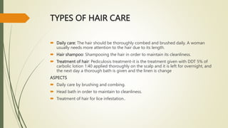 TYPES OF HAIR CARE
 Daily care: The hair should be thoroughly combed and brushed daily. A woman
usually needs more attention to the hair due to its length.
 Hair shampoo: Shampooing the hair in order to maintain its cleanliness.
 Treatment of hair: Pediculosis treatment-it is the treatment given with DDT 5% of
carbolic lotion 1:40 applied thoroughly on the scalp and it is left for overnight, and
the next day a thorough bath is given and the linen is change
ASPECTS
 Daily care by brushing and combing.
 Head bath in order to maintain to cleanliness.
 Treatment of hair for lice infestation..
 